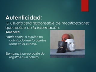 Autenticidad:
El usuario será responsable de modificaciones
que realice en la información.
Amenaza:
Fabricación: si alguien no
autorizado inserta objetos
falsos en el sistema.
Ejemplos: incorporación de
registros a un fichero…
 