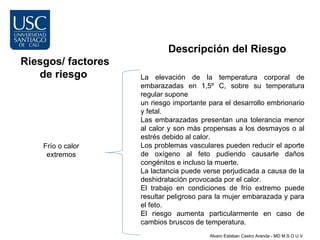 Descripción del Riesgo
Riesgos/ factores
   de riesgo        La elevación de la temperatura corporal de
                    embarazadas en 1,5º C, sobre su temperatura
                    regular supone
                    un riesgo importante para el desarrollo embrionario
                    y fetal.
                    Las embarazadas presentan una tolerancia menor
                    al calor y son más propensas a los desmayos o al
                    estrés debido al calor.
    Frío o calor    Los problemas vasculares pueden reducir el aporte
     extremos       de oxígeno al feto pudiendo causarle daños
                    congénitos e incluso la muerte.
                    La lactancia puede verse perjudicada a causa de la
                    deshidratación provocada por el calor.
                    El trabajo en condiciones de frío extremo puede
                    resultar peligroso para la mujer embarazada y para
                    el feto.
                    El riesgo aumenta particularmente en caso de
                    cambios bruscos de temperatura.
                                         Alvaro Esteban Castro Aranda - MD M.S.O U.V
 