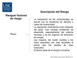 Descripción del Riesgo
Riesgos/ factores
   de riesgo        La exposición de las embarazadas se
                    asocia con la incidencia de abortos y
                    casos de muerte fetal.
                    La exposición intrauterina como después
                    del parto, trae consigo problemas de
                    desarrollo, especialmente del sistema
   Plomo            nervioso y de los órganos de formación
                    de sangre.
                    Las mujeres, los recién nacidos y los
                    niños pequeños son más sensibles al
                    plomo que los adultos de sexo
                    masculino.
                    El plomo pasa de la sangre a la leche.

                                    Alvaro Esteban Castro Aranda - MD M.S.O U.V
 