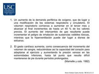 1. Un aumento de la demanda periférica de oxígeno, que da lugar a
   una modificación de los sistemas respiratorio y circulatorio. El
   volumen respiratorio comienza a aumentar en el tercer mes y
   alcanzar al final incrementos de hasta un 40 % de los valores
   previos. El aumento del intercambio de gas resultante puede
   incrementar el peligro de inhalación de sustancias volátiles tóxicas,
   mientras que la hiperventilación puede dar lugar a disnea de
   esfuerzo.

2. El gasto cardíaco aumenta, como consecuencia del incremento del
   volumen de sangre, reduciéndose así la capacidad del corazón para
   adaptarse al ejercicio y aumentando la presión venosa en las
   extremidades inferiores, hasta tal punto que resulta difícil
   mantenerse de pie durante períodos prolongados.
                                              (Mamelle y cols. 1982)



                                                 Alvaro Esteban Castro Aranda - MD M.S.O U.V
 