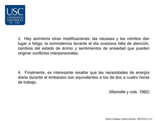 3. Hay asimismo otras modificaciones: las náuseas y los vómitos dan
lugar a fatiga; la somnolencia durante el día ocasiona falta de atención,
cambios del estado de ánimo y sentimientos de ansiedad que pueden
originar conflictos interpersonales.



4. Finalmente, es interesante resaltar que las necesidades de energía
diaria durante el embarazo son equivalentes a los de dos a cuatro horas
de trabajo.

                                                   (Mamelle y cols. 1982)




                                                Alvaro Esteban Castro Aranda - MD M.S.O U.V
 