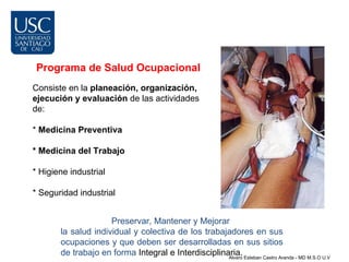 Programa de Salud Ocupacional
Consiste en la planeación, organización,
ejecución y evaluación de las actividades
de:

* Medicina Preventiva

* Medicina del Trabajo

* Higiene industrial

* Seguridad industrial


                     Preservar, Mantener y Mejorar
       la salud individual y colectiva de los trabajadores en sus
       ocupaciones y que deben ser desarrolladas en sus sitios
       de trabajo en forma Integral e Interdisciplinaria. Esteban Castro Aranda - MD M.S.O U.V
                                                     Alvaro
 