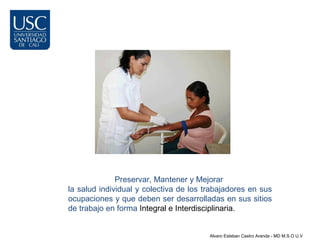Preservar, Mantener y Mejorar
la salud individual y colectiva de los trabajadores en sus
ocupaciones y que deben ser desarrolladas en sus sitios
de trabajo en forma Integral e Interdisciplinaria.


                                        Alvaro Esteban Castro Aranda - MD M.S.O U.V
 