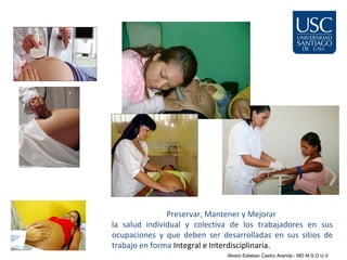 Preservar, Mantener y Mejorar
la salud individual y colectiva de los trabajadores en sus
ocupaciones y que deben ser desarrolladas en sus sitios de
trabajo en forma Integral e Interdisciplinaria.
                              Alvaro Esteban Castro Aranda - MD M.S.O U.V
 