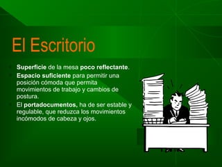 El Escritorio





Superficie de la mesa poco reflectante.
Espacio suficiente para permitir una
posición cómoda que permita
movimientos de trabajo y cambios de
postura.
El portadocumentos, ha de ser estable y
regulable, que reduzca los movimientos
incómodos de cabeza y ojos.

 