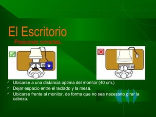 El Escritorio
Posiciones correctas.





Ubicarse a una distancia optima del monitor (40 cm.)
Dejar espacio entre el teclado y la mesa.
Ubicarse frente al monitor, de forma que no sea necesario girar la
cabeza.

 