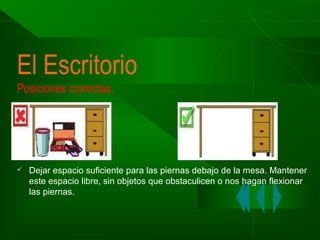 El Escritorio
Posiciones correctas.



Dejar espacio suficiente para las piernas debajo de la mesa. Mantener
este espacio libre, sin objetos que obstaculicen o nos hagan flexionar
las piernas.

 