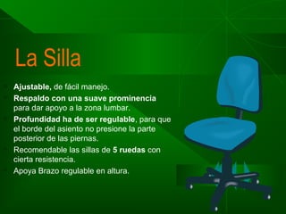 La Silla









Ajustable, de fácil manejo.
Respaldo con una suave prominencia
para dar apoyo a la zona lumbar.
Profundidad ha de ser regulable, para que
el borde del asiento no presione la parte
posterior de las piernas.
Recomendable las sillas de 5 ruedas con
cierta resistencia.
Apoya Brazo regulable en altura.

 