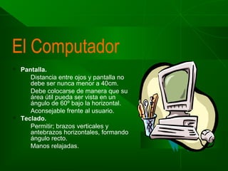 El Computador




Pantalla.
Distancia entre ojos y pantalla no
debe ser nunca menor a 40cm.
Debe colocarse de manera que su
área útil pueda ser vista en un
ángulo de 60º bajo la horizontal.
Aconsejable frente al usuario.
Teclado.
Permitir; brazos verticales y
antebrazos horizontales, formando
ángulo recto.
Manos relajadas.

 