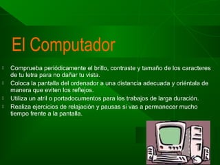 El Computador







Comprueba periódicamente el brillo, contraste y tamaño de los caracteres
de tu letra para no dañar tu vista.
Coloca la pantalla del ordenador a una distancia adecuada y oriéntala de
manera que eviten los reflejos.
Utiliza un atril o portadocumentos para los trabajos de larga duración.
Realiza ejercicios de relajación y pausas si vas a permanecer mucho
tiempo frente a la pantalla.

 
