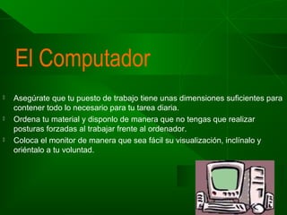 El Computador






Asegúrate que tu puesto de trabajo tiene unas dimensiones suficientes para
contener todo lo necesario para tu tarea diaria.
Ordena tu material y disponlo de manera que no tengas que realizar
posturas forzadas al trabajar frente al ordenador.
Coloca el monitor de manera que sea fácil su visualización, inclínalo y
oriéntalo a tu voluntad.

 