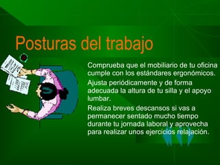 Posturas del trabajo
Comprueba que el mobiliario de tu oficina
cumple con los estándares ergonómicos.
Ajusta periódicamente y de forma
adecuada la altura de tu silla y el apoyo
lumbar.
Realiza breves descansos si vas a
permanecer sentado mucho tiempo
durante tu jornada laboral y aprovecha
para realizar unos ejercicios relajación.

 