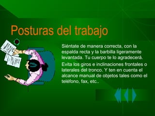 Posturas del trabajo
Siéntate de manera correcta, con la
espalda recta y la barbilla ligeramente
levantada. Tu cuerpo te lo agradecerá.
Evita los giros e inclinaciones frontales o
laterales del tronco. Y ten en cuenta el
alcance manual de objetos tales como el
teléfono, fax, etc..

 