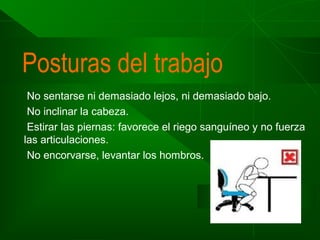 Posturas del trabajo
No sentarse ni demasiado lejos, ni demasiado bajo.
No inclinar la cabeza.
Estirar las piernas: favorece el riego sanguíneo y no fuerza
las articulaciones.
No encorvarse, levantar los hombros.

 