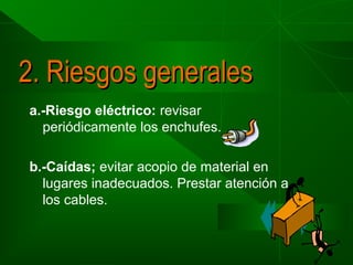 2. Riesgos generales
a.-Riesgo eléctrico: revisar
periódicamente los enchufes.
b.-Caídas; evitar acopio de material en
lugares inadecuados. Prestar atención a
los cables.

 