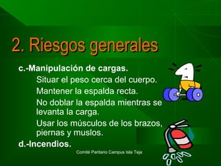 2. Riesgos generales
c.-Manipulación de cargas.
Situar el peso cerca del cuerpo.
Mantener la espalda recta.
No doblar la espalda mientras se
levanta la carga.
Usar los músculos de los brazos,
piernas y muslos.
d.-Incendios.
Comité Paritario Campus Isla Teja

 