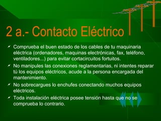 2 a.- Contacto Eléctrico








Comprueba el buen estado de los cables de tu maquinaria
eléctrica (ordenadores, maquinas electrónicas, fax, teléfono,
ventiladores...) para evitar cortacircuitos fortuitos.
No manipules las conexiones reglamentarias, ni intentes reparar
tú los equipos eléctricos, acude a la persona encargada del
mantenimiento.
No sobrecargues lo enchufes conectando muchos equipos
eléctricos.
Toda instalación eléctrica posee tensión hasta que no se
comprueba lo contrario.

 
