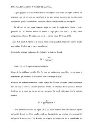 POLITICA FINANCIERA Y COSTO DE CAPITAL
La gran pregunta es si es posible financiar una empresa con fondos de capital contable. La
respuesta viene de un costo de capital que se usa para analizar decisiones de inversión, estas
deberían ser iguales al rendimiento requerido sobre el capital contable de la compañía.
“En el caso de que alguna empresa, tenga un costo de capital debe reflejar el costo
promedio de las diversas fuentes de fondos a largo plazo que usen (…). Hay varios
componentes del costo del capital, que son: (…) (Apaza Meza, 2013, pág. 241)
Costo de la deuda Kd (1-t): Es la tasa de interés sobre la deuda Kd menos los ahorros fiscales
que resultan debido a que el interés es deducible.
Costo de las acciones preferentes Kp: Es igual a la siguiente formula
Kp =
𝐷𝑖𝑣
𝑃 (1− 𝐶𝑓)
Dónde: P (1 – Cf) el precio neto de la emisión.
Costo de las utilidades retenidas Ks: Se basa en rendimientos requeridos, en este caso al
rendimiento que requieren los accionistas. Este se asemeja al WACC.
Costo de las acciones comunes de emisión reciente Kc: El costo de capital contable externo es
más alto que el costo de utilidades retenidas, debido a la existencia de los costos de flotación
implícitos en la venta de nuevas acciones comunes. Se puede determinar con la siguiente
fórmula:
Kc =
𝐷𝑖𝑣
𝑃 (1 − 𝐶𝑓)
+ 𝐺
Costo promedio del costo de capital (WACC): Cada empresa, tiene una estructura óptima
del capital, la cual se define aquella mezcla de financiamiento que conduce a la maximización
del precio de sus acciones. Por lo tanto, una empresa que cuya meta sea la maximización de
 