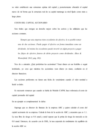 su valor establecerá una estructura optima del capital y posteriormente obtendrá el capital
nuevo de tal forma que la estructura real de su capital mantenga su nivel fijado como meta a
largo plazo.
COSTO DEL CAPITAL ACCIONARIO
Son títulos que otorgan un derecho mayor sobre los activos y las utilidades que las
acciones comunes.
Siempre que una empresa tiene excedentes de efectivo, le es posible tomar
una de dos acciones. Puede pagar el efectivo en forma inmediata como un
dividendo. Así mismo los excedentes puede invertir en algún proyecto y pagar
los flujos de efectivo futuros de dicho proyecto como dividendos. (Ross &
Westerfield, 2012, pág. 392)
Nos da a entender ¿Qué preferirían los accionistas? Tener dinero en sus bolsillos o seguir
invirtiendo, yo creo que mientras los accionistas vean dinero en mano, confiarán en el
director financiero.
Las acciones preferentes no tienen una fecha de vencimiento cuando el valor nominal o
facial es dado.
Es necesario remarcar que cuando se habla de Modelo CAPM, hace referencia al costo de
capital promedio del capital.
En un ejemplo se complementará lo dicho:
Suponga que es director de finanzas de la empresa ABC y quiere calcular el costo del
capital accionario de su empresa. Calcula la beta de la acción de ABC y encuentra que es 1.1.
La tasa libre de riesgo es 0.6 anual y usted supone que la prima de riesgo de mercado es de
0.8 anual. Entonces, de acuerdo con la SML, la tasa esperada de rendimiento de equilibrio de
la acción ABC es:
 