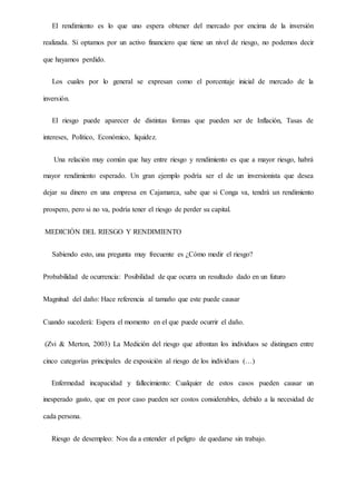 El rendimiento es lo que uno espera obtener del mercado por encima de la inversión
realizada. Si optamos por un activo financiero que tiene un nivel de riesgo, no podemos decir
que hayamos perdido.
Los cuales por lo general se expresan como el porcentaje inicial de mercado de la
inversión.
El riesgo puede aparecer de distintas formas que pueden ser de Inflación, Tasas de
intereses, Político, Económico, liquidez.
Una relación muy común que hay entre riesgo y rendimiento es que a mayor riesgo, habrá
mayor rendimiento esperado. Un gran ejemplo podría ser el de un inversionista que desea
dejar su dinero en una empresa en Cajamarca, sabe que si Conga va, tendrá un rendimiento
prospero, pero si no va, podría tener el riesgo de perder su capital.
MEDICIÓN DEL RIESGO Y RENDIMIENTO
Sabiendo esto, una pregunta muy frecuente es ¿Cómo medir el riesgo?
Probabilidad de ocurrencia: Posibilidad de que ocurra un resultado dado en un futuro
Magnitud del daño: Hace referencia al tamaño que este puede causar
Cuando sucederá: Espera el momento en el que puede ocurrir el daño.
(Zvi & Merton, 2003) La Medición del riesgo que afrontan los individuos se distinguen entre
cinco categorías principales de exposición al riesgo de los individuos (…)
Enfermedad incapacidad y fallecimiento: Cualquier de estos casos pueden causar un
inesperado gasto, que en peor caso pueden ser costos considerables, debido a la necesidad de
cada persona.
Riesgo de desempleo: Nos da a entender el peligro de quedarse sin trabajo.
 