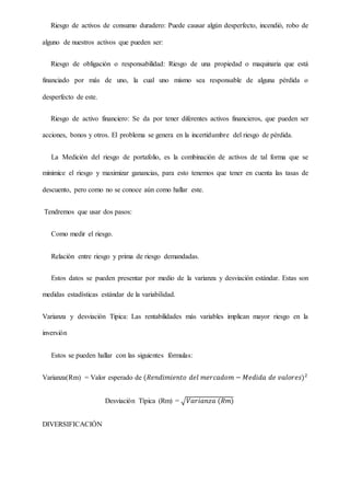 Riesgo de activos de consumo duradero: Puede causar algún desperfecto, incendió, robo de
alguno de nuestros activos que pueden ser:
Riesgo de obligación o responsabilidad: Riesgo de una propiedad o maquinaria que está
financiado por más de uno, la cual uno mismo sea responsable de alguna pérdida o
desperfecto de este.
Riesgo de activo financiero: Se da por tener diferentes activos financieros, que pueden ser
acciones, bonos y otros. El problema se genera en la incertidumbre del riesgo de pérdida.
La Medición del riesgo de portafolio, es la combinación de activos de tal forma que se
minimice el riesgo y maximizar ganancias, para esto tenemos que tener en cuenta las tasas de
descuento, pero como no se conoce aún como hallar este.
Tendremos que usar dos pasos:
Como medir el riesgo.
Relación entre riesgo y prima de riesgo demandadas.
Estos datos se pueden presentar por medio de la varianza y desviación estándar. Estas son
medidas estadísticas estándar de la variabilidad.
Varianza y desviación Tipica: Las rentabilidades más variables implican mayor riesgo en la
inversión
Estos se pueden hallar con las siguientes fórmulas:
Varianza(Rm) = Valor esperado de (𝑅𝑒𝑛𝑑𝑖𝑚𝑖𝑒𝑛𝑡𝑜 𝑑𝑒𝑙 𝑚𝑒𝑟𝑐𝑎𝑑𝑜𝑚 − 𝑀𝑒𝑑𝑖𝑑𝑎 𝑑𝑒 𝑣𝑎𝑙𝑜𝑟𝑒𝑠)2
Desviación Típica (Rm) = √ 𝑉𝑎𝑟𝑖𝑎𝑛𝑧𝑎 (𝑅𝑚)
DIVERSIFICACIÓN
 