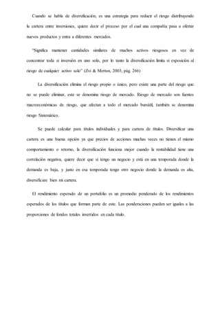 Cuando se habla de diversificación, es una estrategia para reducir el riesgo distribuyendo
la cartera entre inversiones, quiere decir el proceso por el cual una compañía pasa a ofertar
nuevos productos y entra a diferentes mercados.
“Significa mantener cantidades similares de muchos activos riesgosos en vez de
concentrar toda si inversión en uno solo, por lo tanto la diversificación limita si exposición al
riesgo de cualquier activo solo” (Zvi & Merton, 2003, pág. 266)
La diversificación elimina el riesgo propio o único, pero existe una parte del riesgo que
no se puede eliminar, este se denomina riesgo de mercado. Riesgo de mercado son fuentes
macroeconómicas de riesgo, que afectan a todo el mercado bursátil, también se denomina
riesgo Sistemático.
Se puede calcular para títulos individuales y para cartera de títulos. Diversificar una
cartera es una buena opción ya que precios de acciones muchas veces no tienen el mismo
comportamiento o retorno, la diversificación funciona mejor cuando la rentabilidad tiene una
correlación negativa, quiere decir que si tengo un negocio y está en una temporada donde la
demanda es baja, y justo en esa temporada tengo otro negocio donde la demanda es alta,
diversificare bien mi cartera.
El rendimiento esperado de un portafolio es un promedio ponderado de los rendimientos
esperados de los títulos que forman parte de este. Las ponderaciones pueden ser iguales a las
proporciones de fondos totales invertidos en cada título.
 