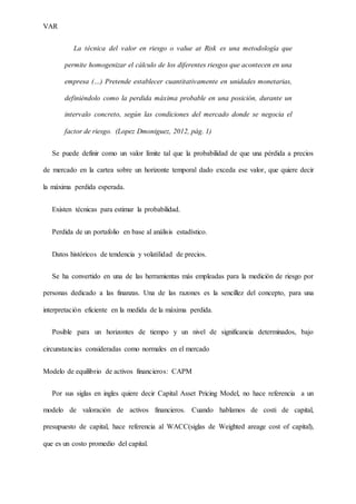 VAR
La técnica del valor en riesgo o value at Risk es una metodología que
permite homogenizar el cálculo de los diferentes riesgos que acontecen en una
empresa (…) Pretende establecer cuantitativamente en unidades monetarias,
definiéndolo como la perdida máxima probable en una posición, durante un
intervalo concreto, según las condiciones del mercado donde se negocia el
factor de riesgo. (Lopez Dmoniguez, 2012, pág. 1)
Se puede definir como un valor límite tal que la probabilidad de que una pérdida a precios
de mercado en la cartea sobre un horizonte temporal dado exceda ese valor, que quiere decir
la máxima perdida esperada.
Existen técnicas para estimar la probabilidad.
Perdida de un portafolio en base al análisis estadístico.
Datos históricos de tendencia y volatilidad de precios.
Se ha convertido en una de las herramientas más empleadas para la medición de riesgo por
personas dedicado a las finanzas. Una de las razones es la sencillez del concepto, para una
interpretación eficiente en la medida de la máxima perdida.
Posible para un horizontes de tiempo y un nivel de significancia determinados, bajo
circunstancias consideradas como normales en el mercado
Modelo de equilibrio de activos financieros: CAPM
Por sus siglas en ingles quiere decir Capital Asset Pricing Model, no hace referencia a un
modelo de valoración de activos financieros. Cuando hablamos de costi de capital,
presupuesto de capital, hace referencia al WACC(siglas de Weighted areage cost of capital),
que es un costo promedio del capital.
 