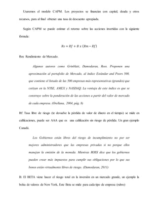 Usaremos el modelo CAPM. Los proyectos se financian con capital, deuda y otros
recursos, para al final obtener una tasa de descuento apropiada.
Según CAPM se puede estimar el retorno sobre las acciones invertidas con la siguiente
fórmula:
𝑅𝑠 = 𝑅𝑓 + 𝐵 𝑥 ( 𝑅𝑚 − 𝑅𝑓)
Rm: Rendimiento de Mercado.
Algunos autores como Grinblatt, Damodaran, Ross. Proponen una
aproximación al portafolio de Mercado, al índice Estándar and Poors 500,
que contiene el listado de las 500 empresas más representativas (grandes) que
cotizan en la NYSE, AMEX y NASDAQ. La ventaja de este índice es que se
construye sobre la ponderación de las acciones a partir del valor de mercado
de cada empresa. (Orellana, 2004, pág. 8)
Rf: Tasa libre de riesgo (te devuelve la pérdida de valor de dinero en el tiempo) se mide en
calificaciones, puede ser AAA que es una calificación sin riesgo de pérdida. Un gran ejemplo
Canadá.
Los Gobiernos están libres del riesgo de incumplimiento no por ser
mejores administradores que las empresas privadas si no porque ellos
manejan la emisión de la moneda. Mientras ROSS dice que los gobiernos
pueden crear más impuestos para cumplir sus obligaciones por lo que sus
bonos están virtualmente libres de riesgo. (Damodaran, 2011)
B: El BETA viene hacer el riesgo total en la inversión en un mercado grande, un ejemplo la
bolsa de valores de New York, Este Beta se mide para cada tipo de empresa (rubro)
 