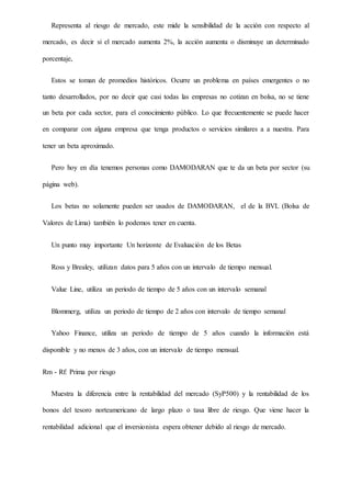 Representa al riesgo de mercado, este mide la sensibilidad de la acción con respecto al
mercado, es decir si el mercado aumenta 2%, la acción aumenta o disminuye un determinado
porcentaje,
Estos se toman de promedios históricos. Ocurre un problema en países emergentes o no
tanto desarrollados, por no decir que casi todas las empresas no cotizan en bolsa, no se tiene
un beta por cada sector, para el conocimiento público. Lo que frecuentemente se puede hacer
en comparar con alguna empresa que tenga productos o servicios similares a a nuestra. Para
tener un beta aproximado.
Pero hoy en día tenemos personas como DAMODARAN que te da un beta por sector (su
página web).
Los betas no solamente pueden ser usados de DAMODARAN, el de la BVL (Bolsa de
Valores de Lima) también lo podemos tener en cuenta.
Un punto muy importante Un horizonte de Evaluación de los Betas
Ross y Brealey, utilizan datos para 5 años con un intervalo de tiempo mensual.
Value Line, utiliza un periodo de tiempo de 5 años con un intervalo semanal
Blommerg, utiliza un periodo de tiempo de 2 años con intervalo de tiempo semanal
Yahoo Finance, utiliza un periodo de tiempo de 5 años cuando la información está
disponible y no menos de 3 años, con un intervalo de tiempo mensual.
Rm - Rf: Prima por riesgo
Muestra la diferencia entre la rentabilidad del mercado (SyP500) y la rentabilidad de los
bonos del tesoro norteamericano de largo plazo o tasa libre de riesgo. Que viene hacer la
rentabilidad adicional que el inversionista espera obtener debido al riesgo de mercado.
 