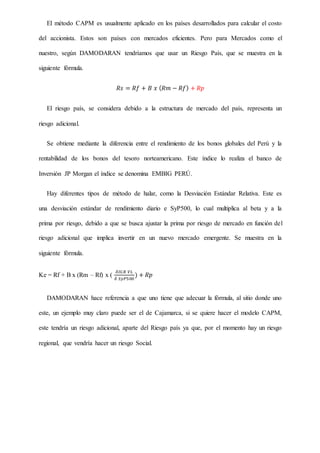 El método CAPM es usualmente aplicado en los países desarrollados para calcular el costo
del accionista. Estos son países con mercados eficientes. Pero para Mercados como el
nuestro, según DAMODARAN tendríamos que usar un Riesgo País, que se muestra en la
siguiente fórmula.
𝑅𝑠 = 𝑅𝑓 + 𝐵 𝑥 ( 𝑅𝑚 − 𝑅𝑓) + 𝑅𝑝
El riesgo país, se considera debido a la estructura de mercado del país, representa un
riesgo adicional.
Se obtiene mediante la diferencia entre el rendimiento de los bonos globales del Perú y la
rentabilidad de los bonos del tesoro norteamericano. Este índice lo realiza el banco de
Inversión JP Morgan el índice se denomina EMBIG PERÚ.
Hay diferentes tipos de método de halar, como la Desviación Estándar Relativa. Este es
una desviación estándar de rendimiento diario e SyP500, lo cual multiplica al beta y a la
prima por riesgo, debido a que se busca ajustar la prima por riesgo de mercado en función del
riesgo adicional que implica invertir en un nuevo mercado emergente. Se muestra en la
siguiente fórmula.
Ke = Rf + B x (Rm – Rf) x (
𝛿𝐼𝐺𝐵 𝑉𝐿
𝛿 𝑆𝑦𝑃500
) + 𝑅𝑝
DAMODARAN hace referencia a que uno tiene que adecuar la fórmula, al sitio donde uno
este, un ejemplo muy claro puede ser el de Cajamarca, si se quiere hacer el modelo CAPM,
este tendría un riesgo adicional, aparte del Riesgo país ya que, por el momento hay un riesgo
regional, que vendría hacer un riesgo Social.
 