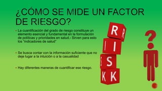  La cuantificación del grado de riesgo constituye un
elemento esencial y fundamental en la formulación
de políticas y prioridades en salud.- Sirven para esto
los “indicadores de salud”
 Se busca contar con la información suficiente que no
deje lugar a la intuición o a la casualidad
 Hay diferentes maneras de cuantificar ese riesgo.
 