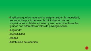 Implicaría que los recursos se asignen según la necesidad,
se traduciría por lo tanto en la minimización de las
disparidades evitables en salud y sus determinantes entre
grupos con diferentes niveles de privilegio social.
Logrando:
-accesibilidad
-calidad
-distribución de recursos
 