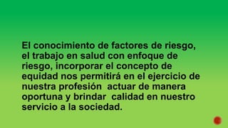 El conocimiento de factores de riesgo,
el trabajo en salud con enfoque de
riesgo, incorporar el concepto de
equidad nos permitirá en el ejercicio de
nuestra profesión actuar de manera
oportuna y brindar calidad en nuestro
servicio a la sociedad.
 
