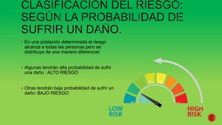  En una población determinada el riesgo
alcanza a todas las personas pero se
distribuye de una manera diferencial:
 Algunas tendrán alta probabilidad de sufrir
una daño : ALTO RIESGO
 Otras tendrán baja probabilidad de sufrir un
daño: BAJO RIESGO
 