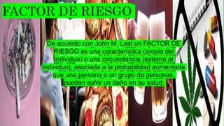 De acuerdo con John M. Last un FACTOR DE
RIESGO es una característica (propia del
individuo) o una circunstancia (externa al
individuo), asociada a la probabilidad aumentada
que una persona o un grupo de personas,
puedan sufrir un daño en su salud.
 