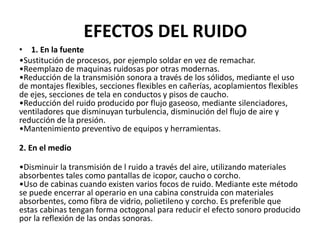 EFECTOS DEL RUIDO
• 1. En la fuente
•Sustitución de procesos, por ejemplo soldar en vez de remachar.
•Reemplazo de maquinas ruidosas por otras modernas.
•Reducción de la transmisión sonora a través de los sólidos, mediante el uso
de montajes flexibles, secciones flexibles en cañerías, acoplamientos flexibles
de ejes, secciones de tela en conductos y pisos de caucho.
•Reducción del ruido producido por flujo gaseoso, mediante silenciadores,
ventiladores que disminuyan turbulencia, disminución del flujo de aire y
reducción de la presión.
•Mantenimiento preventivo de equipos y herramientas.
2. En el medio
•Disminuir la transmisión de l ruido a través del aire, utilizando materiales
absorbentes tales como pantallas de icopor, caucho o corcho.
•Uso de cabinas cuando existen varios focos de ruido. Mediante este método
se puede encerrar al operario en una cabina construida con materiales
absorbentes, como fibra de vidrio, polietileno y corcho. Es preferible que
estas cabinas tengan forma octogonal para reducir el efecto sonoro producido
por la reflexión de las ondas sonoras.
 