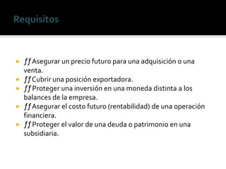  ƒƒAsegurar un precio futuro para una adquisición o una
venta.
 ƒƒCubrir una posición exportadora.
 ƒƒProteger una inversión en una moneda distinta a los
balances de la empresa.
 ƒƒAsegurar el costo futuro (rentabilidad) de una operación
financiera.
 ƒƒProteger el valor de una deuda o patrimonio en una
subsidiaria.
 