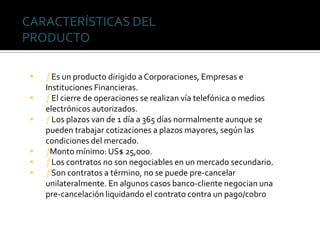  ƒEs un producto dirigido a Corporaciones, Empresas e
Instituciones Financieras.
 ƒEl cierre de operaciones se realizan vía telefónica o medios
electrónicos autorizados.
 ƒLos plazos van de 1 día a 365 días normalmente aunque se
pueden trabajar cotizaciones a plazos mayores, según las
condiciones del mercado.
 ƒMonto mínimo: US$ 25,000.
 ƒLos contratos no son negociables en un mercado secundario.
 ƒSon contratos a término, no se puede pre-cancelar
unilateralmente. En algunos casos banco-cliente negocian una
pre-cancelación liquidando el contrato contra un pago/cobro
CARACTERÍSTICAS DEL
PRODUCTO
 