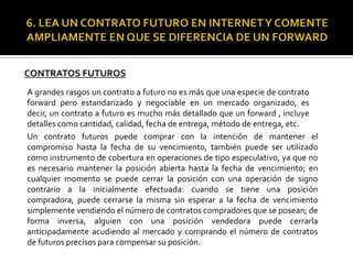 CONTRATOS FUTUROS
A grandes rasgos un contrato a futuro no es más que una especie de contrato
forward pero estandarizado y negociable en un mercado organizado, es
decir, un contrato a futuro es mucho más detallado que un forward , incluye
detalles como cantidad, calidad, fecha de entrega, método de entrega, etc.
Un contrato futuros puede comprar con la intención de mantener el
compromiso hasta la fecha de su vencimiento, también puede ser utilizado
como instrumento de cobertura en operaciones de tipo especulativo, ya que no
es necesario mantener la posición abierta hasta la fecha de vencimiento; en
cualquier momento se puede cerrar la posición con una operación de signo
contrario a la inicialmente efectuada: cuando se tiene una posición
compradora, puede cerrarse la misma sin esperar a la fecha de vencimiento
simplemente vendiendo el número de contratos compradores que se posean; de
forma inversa, alguien con una posición vendedora puede cerrarla
anticipadamente acudiendo al mercado y comprando el número de contratos
de futuros precisos para compensar su posición.
 