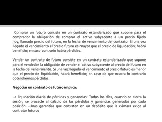 Comprar un futuro consiste en un contrato estandarizado que supone para el
comprador la obligación de comprar el activo subyacente a un precio fijado
hoy, llamado precio del futuro, en la fecha de vencimiento del contrato. Si una vez
llegado el vencimiento el precio futuro es mayor que el precio de liquidación, habrá
beneficio; en caso contrario habrá pérdidas.
Vender un contrato de futuro consiste en un contrato estandarizado que supone
para el vendedor la obligación de vender el activo subyacente al precio del futuro en
la fecha del vencimiento. Si una vez llegado el vencimiento el precio futuro es menor
que el precio de liquidación, habrá beneficio; en caso de que ocurra lo contrario
obtendremos pérdidas.
Negociar un contrato de futuro implica:
La liquidación diaria de pérdidas y ganancias: Todos los días, cuando se cierra la
sesión, se procede al cálculo de las pérdidas y ganancias generadas por cada
posición. -Unas garantías que consisten en un depósito que la cámara exige al
contratar futuros
 
