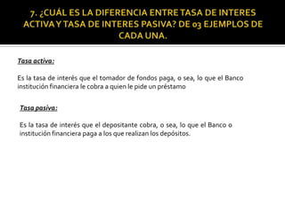 Tasa activa:
Es la tasa de interés que el tomador de fondos paga, o sea, lo que el Banco
institución financiera le cobra a quien le pide un préstamo
Tasa pasiva:
Es la tasa de interés que el depositante cobra, o sea, lo que el Banco o
institución financiera paga a los que realizan los depósitos.
 