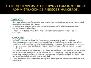 OBJETIVOS:
 Optimizar el desempeño financiero de los agentes económicos, tomando en cuenta el
rendimiento ajustado por riesgo.
 Asegurarse de que una institución o inversionista no sufra pérdidas económicas
inaceptables (no tolerables).
 Establecer métodos, procedimientos y controles para la administración de riesgos
financieros.
FUNCIONES:
 La función de la administración de riesgos es en esencia un método racional y
sistemático para entender los riesgos, medirlo y controlarlos en un entorno ene l que
prevalecen instrumentos financieros sofisticados, mercados financieros que se mueven
con gran rapidez y avances tecnológicos en los sistemas de información que marcan
nuestra era.
 Las entidades que administran recursos financieros deben contar y utlizar herramientas
que les permitan identificar, medir, monitorear y controlar los riesgos a los que están
expuestas, con el propósito de proteger los recursos de los clientes y de los accionistas
, en beneficio de la institución, de la sociedad.
 Saber responder a los cambios no anticipados de los precios de mercado de los activos
financieros
 