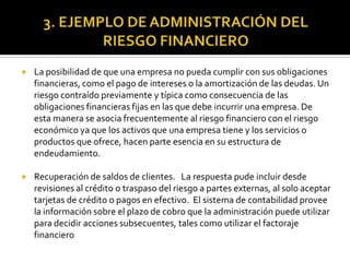  La posibilidad de que una empresa no pueda cumplir con sus obligaciones
financieras, como el pago de intereses o la amortización de las deudas. Un
riesgo contraído previamente y típica como consecuencia de las
obligaciones financieras fijas en las que debe incurrir una empresa. De
esta manera se asocia frecuentemente al riesgo financiero con el riesgo
económico ya que los activos que una empresa tiene y los servicios o
productos que ofrece, hacen parte esencia en su estructura de
endeudamiento.
 Recuperación de saldos de clientes. La respuesta pude incluir desde
revisiones al crédito o traspaso del riesgo a partes externas, al solo aceptar
tarjetas de crédito o pagos en efectivo. El sistema de contabilidad provee
la información sobre el plazo de cobro que la administración puede utilizar
para decidir acciones subsecuentes, tales como utilizar el factoraje
financiero
 