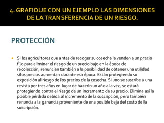  Si los agricultores que antes de recoger su cosecha la venden a un precio
fijo para eliminar el riesgo de un precio bajo en la época de
recolección, renuncian también a la posibilidad de obtener una utilidad
silos precios aumentan durante esa época. Están protegiendo su
exposición al riesgo de los precios de la cosecha. Si uno se suscribe a una
revista por tres años en lugar de hacerlo un año a la vez, se estará
protegiendo contra el riesgo de un incremento de su precio. Elimina así la
posible pérdida debida al incremento de la suscripción, pero también
renuncia a la ganancia proveniente de una posible baja del costo de la
suscripción.
 