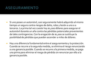  Si uno posee un automóvil, casi seguramente habrá adquirido al mismo
tiempo un seguro contra riesgos de daño, robo y lesión a uno o a
terceros. La prima tal vez cueste hoy $1,000 dólares para asegurar el
automóvil durante un año contra las pérdidas potenciales provenientes
de tales contingencias.Con la erogación de $1,000 se sustituye la
posibilidad de pérdidas que pueden ascender a miles de dólares.
 Hay una diferencia fundamental entre el aseguramiento y la protección.
Cuando se recurre a la segunda medida, se elimina el riesgo renunciando
a una ganancia posible. Cuando se recurre a la primera medida, se paga
una prima para eliminar el riesgo de pérdida sin renunciar por ello a la
ganancia posible.
 