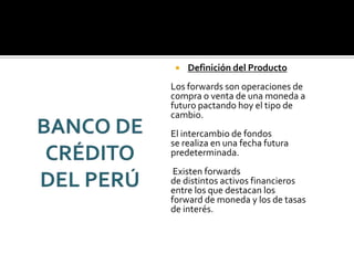  Definición del Producto
Los forwards son operaciones de
compra o venta de una moneda a
futuro pactando hoy el tipo de
cambio.
El intercambio de fondos
se realiza en una fecha futura
predeterminada.
Existen forwards
de distintos activos financieros
entre los que destacan los
forward de moneda y los de tasas
de interés.
 