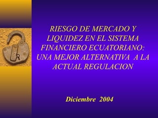 RIESGO DE MERCADO Y
LIQUIDEZ EN EL SISTEMA
FINANCIERO ECUATORIANO:
UNA MEJOR ALTERNATIVA A LA
ACTUAL REGULACION
Diciembre 2004
 