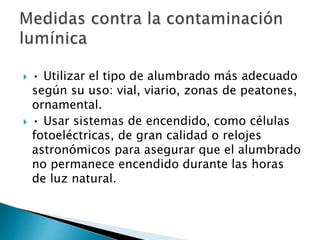  • Utilizar el tipo de alumbrado más adecuado
según su uso: vial, viario, zonas de peatones,
ornamental.
 • Usar sistemas de encendido, como células
fotoeléctricas, de gran calidad o relojes
astronómicos para asegurar que el alumbrado
no permanece encendido durante las horas
de luz natural.
 