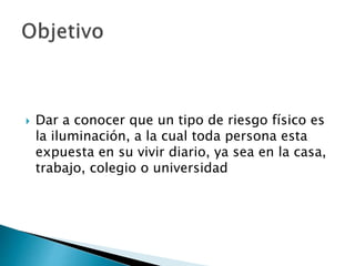  Dar a conocer que un tipo de riesgo físico es
la iluminación, a la cual toda persona esta
expuesta en su vivir diario, ya sea en la casa,
trabajo, colegio o universidad
 