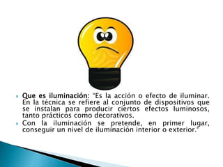  Que es iluminación: “Es la acción o efecto de iluminar.
En la técnica se refiere al conjunto de dispositivos que
se instalan para producir ciertos efectos luminosos,
tanto prácticos como decorativos.
 Con la iluminación se pretende, en primer lugar,
conseguir un nivel de iluminación interior o exterior.”
 